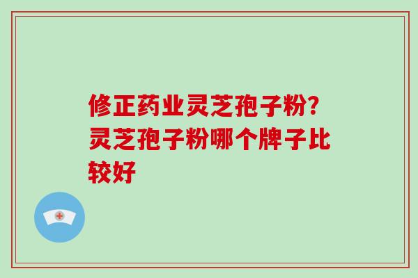 修正药业灵芝孢子粉？灵芝孢子粉哪个牌子比较好