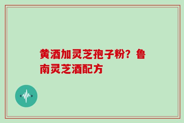 黄酒加灵芝孢子粉?鲁南灵芝酒配方 黄酒加灵芝孢子粉?鲁南灵芝酒配方