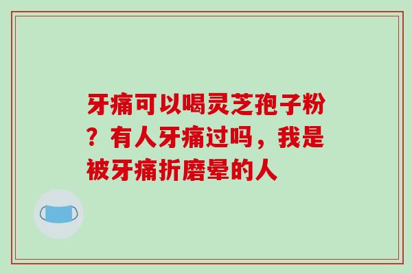 牙痛可以喝灵芝孢子粉?有人牙痛过吗,我是被牙痛折磨晕的人 牙痛可以喝灵芝孢子粉?有人牙痛过吗,我是被牙痛折磨晕的人