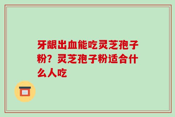 牙龈出能吃灵芝孢子粉?灵芝孢子粉适合什么人吃 牙龈出能吃灵芝孢子粉?灵芝孢子粉适合什么人吃