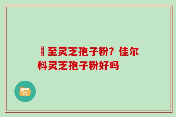 瑧至灵芝孢子粉?佳尔科灵芝孢子粉好吗 瑧至灵芝孢子粉?佳尔科灵芝孢子粉好吗