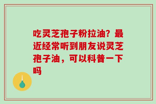 吃灵芝孢子粉拉油?近经常听到朋友说灵芝孢子油,可以科普一下吗 吃灵芝孢子粉拉油?近经常听到朋友说灵芝孢子油,可以科普一下吗