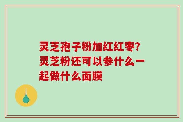 灵芝孢子粉加红红枣?灵芝粉还可以参什么一起做什么面膜 灵芝孢子粉加红红枣?灵芝粉还可以参什么一起做什么面膜