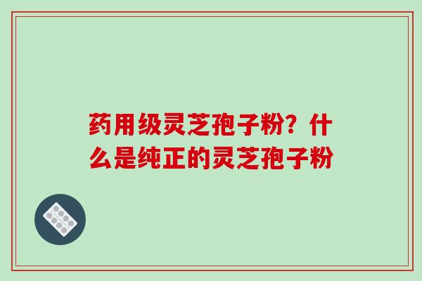 药用级灵芝孢子粉?什么是纯正的灵芝孢子粉 药用级灵芝孢子粉?什么是纯正的灵芝孢子粉