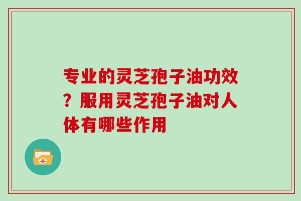 专业的灵芝孢子油功效?服用灵芝孢子油对人体有哪些作用 专业的灵芝孢子油功效?服用灵芝孢子油对人体有哪些作用