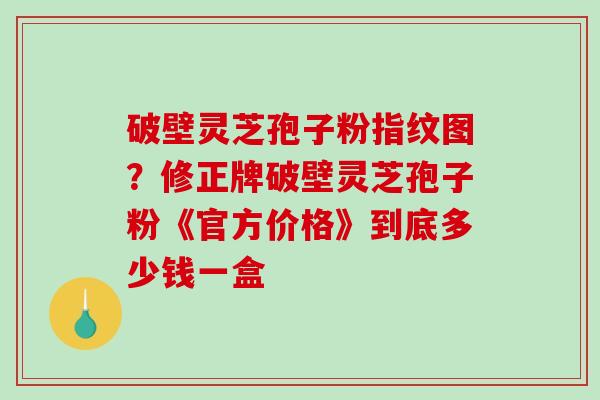 破壁灵芝孢子粉指纹图？修正牌破壁灵芝孢子粉《官方价格》到底多少钱一盒