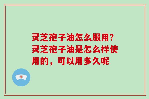灵芝孢子油怎么服用?灵芝孢子油是怎么样使用的,可以用多久呢 灵芝孢子油怎么服用?灵芝孢子油是怎么样使用的,可以用多久呢