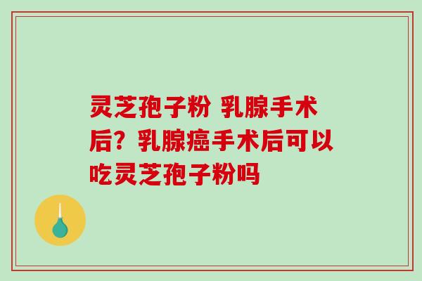 灵芝孢子粉 乳腺手术后？乳腺手术后可以吃灵芝孢子粉吗