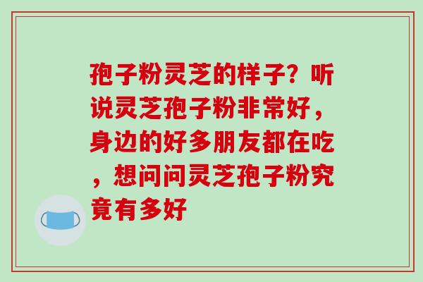 孢子粉灵芝的样子?听说灵芝孢子粉非常好,身边的好多朋友都在吃,想问问灵芝孢子粉究竟有多好 孢子粉灵芝的样子?听说灵芝孢子粉非常好,身边的好多朋友都在吃,想问问灵芝孢子粉究竟有多好