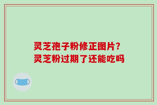 灵芝孢子粉修正图片?灵芝粉过期了还能吃吗 灵芝孢子粉修正图片?灵芝粉过期了还能吃吗