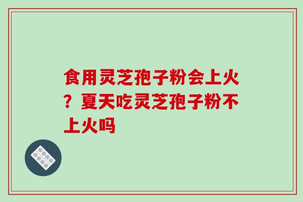 食用灵芝孢子粉会上火?夏天吃灵芝孢子粉不上火吗 食用灵芝孢子粉会上火?夏天吃灵芝孢子粉不上火吗