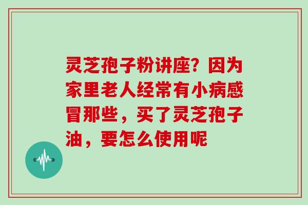 灵芝孢子粉讲座?因为家里老人经常有小那些,买了灵芝孢子油,要怎么使用呢 灵芝孢子粉讲座?因为家里老人经常有小那些,买了灵芝孢子油,要怎么使用呢