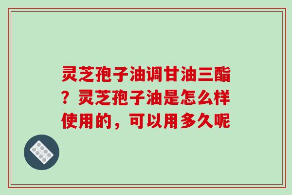 灵芝孢子油调甘油三酯？灵芝孢子油是怎么样使用的，可以用多久呢