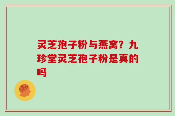 灵芝孢子粉与燕窝?九珍堂灵芝孢子粉是真的吗 灵芝孢子粉与燕窝?九珍堂灵芝孢子粉是真的吗