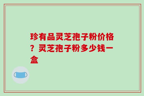 珍有品灵芝孢子粉价格？灵芝孢子粉多少钱一盒