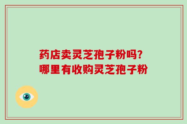 药店卖灵芝孢子粉吗?哪里有收购灵芝孢子粉 药店卖灵芝孢子粉吗?哪里有收购灵芝孢子粉