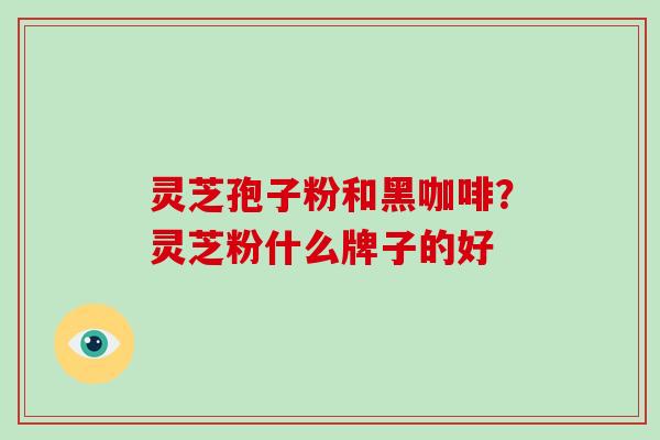 灵芝孢子粉和黑咖啡?灵芝粉什么牌子的好 灵芝孢子粉和黑咖啡?灵芝粉什么牌子的好