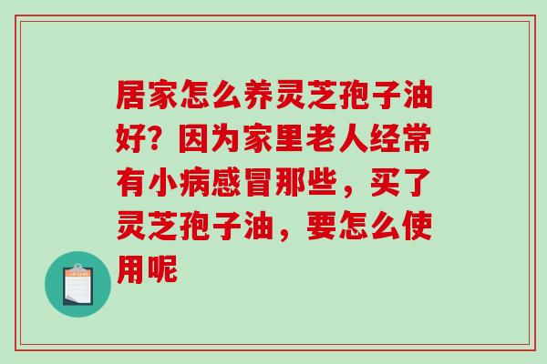 居家怎么养灵芝孢子油好？因为家里老人经常有小那些，买了灵芝孢子油，要怎么使用呢