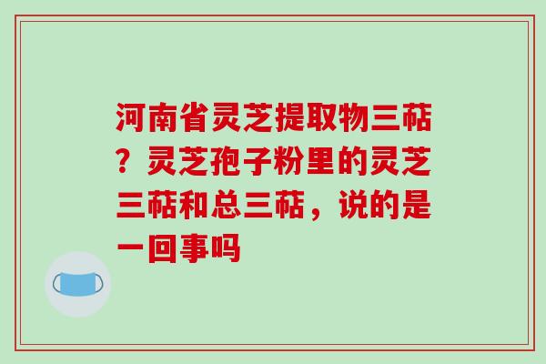 河南省灵芝提取物三萜?灵芝孢子粉里的灵芝三萜和总三萜,说的是一回事吗 河南省灵芝提取物三萜?灵芝孢子粉里的灵芝三萜和总三萜,说的是一回事吗
