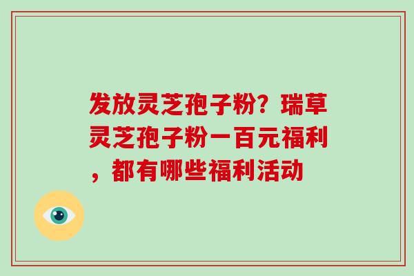 发放灵芝孢子粉?瑞草灵芝孢子粉一百元福利,都有哪些福利活动 发放灵芝孢子粉?瑞草灵芝孢子粉一百元福利,都有哪些福利活动