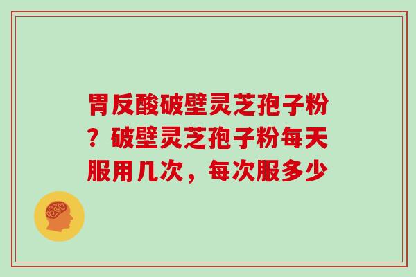 胃反酸破壁灵芝孢子粉?破壁灵芝孢子粉每天服用几次,每次服多少 胃反酸破壁灵芝孢子粉?破壁灵芝孢子粉每天服用几次,每次服多少