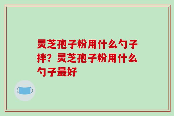 灵芝孢子粉用什么勺子拌?灵芝孢子粉用什么勺子好 灵芝孢子粉用什么勺子拌?灵芝孢子粉用什么勺子好