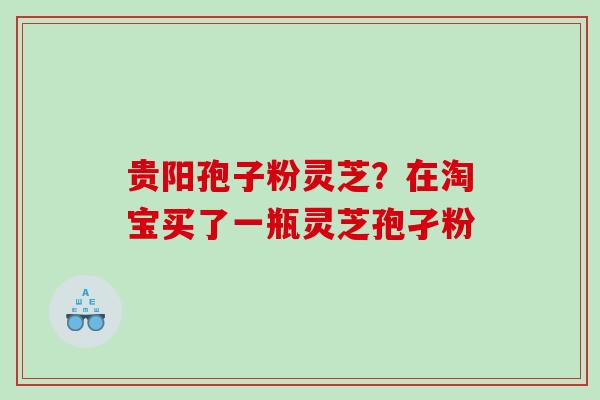贵阳孢子粉灵芝？在淘宝买了一瓶灵芝孢孑粉