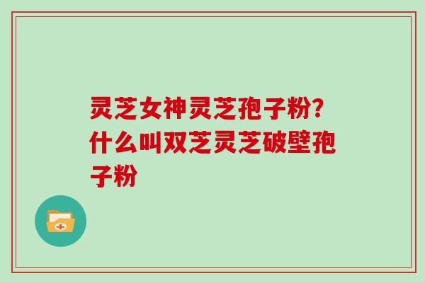 灵芝女神灵芝孢子粉?什么叫双芝灵芝破壁孢子粉 灵芝女神灵芝孢子粉?什么叫双芝灵芝破壁孢子粉