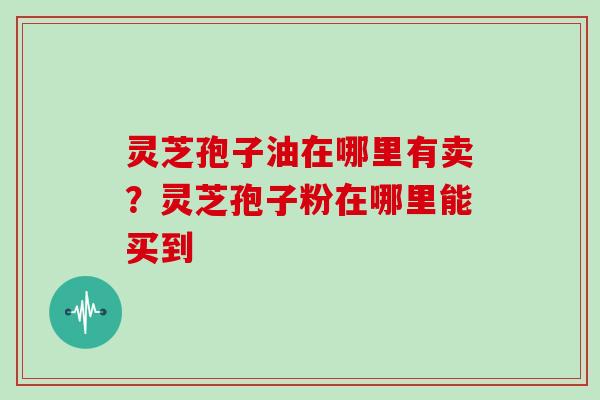 灵芝孢子油在哪里有卖？灵芝孢子粉在哪里能买到