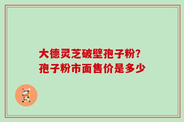 大德灵芝破壁孢子粉?孢子粉市面售价是多少 大德灵芝破壁孢子粉?孢子粉市面售价是多少
