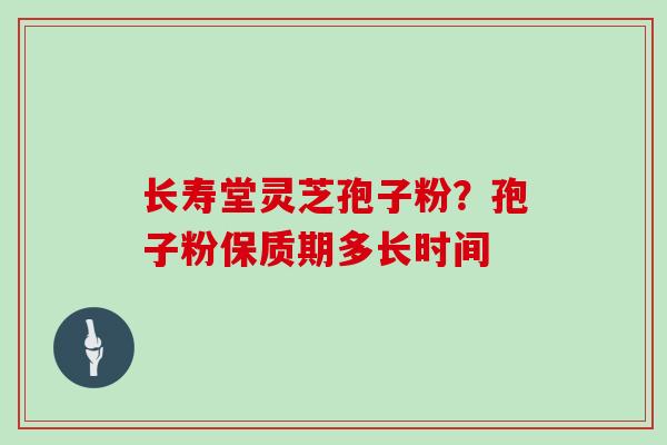长寿堂灵芝孢子粉?孢子粉保质期多长时间 长寿堂灵芝孢子粉?孢子粉保质期多长时间