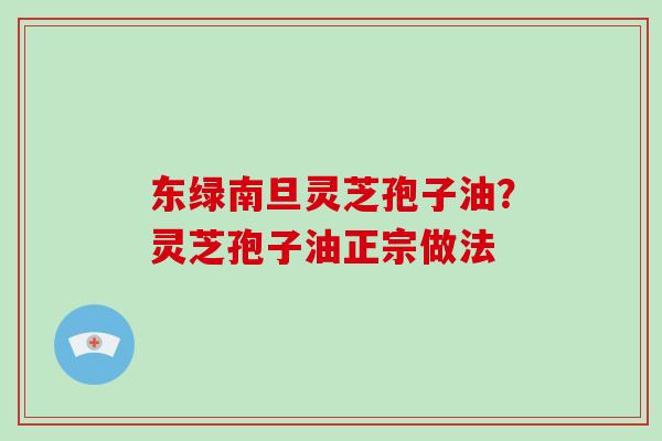 东绿南旦灵芝孢子油?灵芝孢子油正宗做法 东绿南旦灵芝孢子油?灵芝孢子油正宗做法