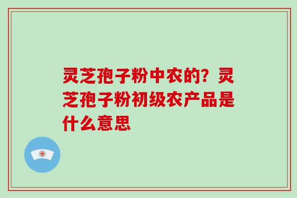 灵芝孢子粉中农的?灵芝孢子粉初级农产品是什么意思 灵芝孢子粉中农的?灵芝孢子粉初级农产品是什么意思
