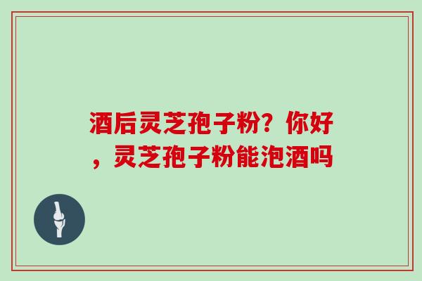 酒后灵芝孢子粉?你好,灵芝孢子粉能泡酒吗 酒后灵芝孢子粉?你好,灵芝孢子粉能泡酒吗
