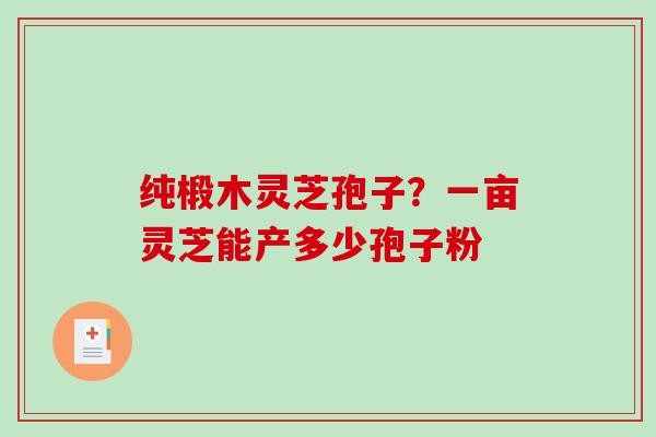 纯椴木灵芝孢子?一亩灵芝能产多少孢子粉 纯椴木灵芝孢子?一亩灵芝能产多少孢子粉