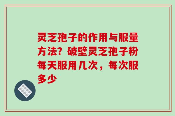 灵芝孢子的作用与服量方法？破壁灵芝孢子粉每天服用几次，每次服多少