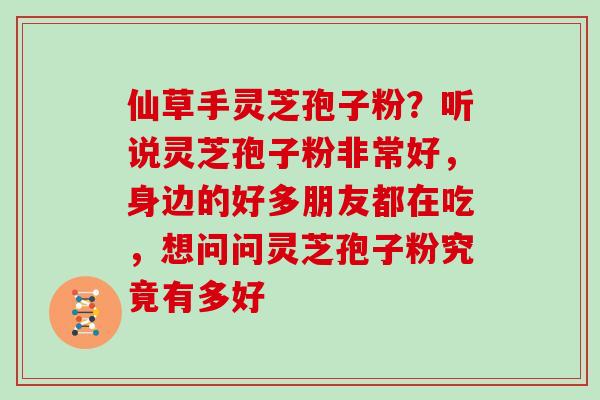 仙草手灵芝孢子粉?听说灵芝孢子粉非常好,身边的好多朋友都在吃,想问问灵芝孢子粉究竟有多好 仙草手灵芝孢子粉?听说灵芝孢子粉非常好,身边的好多朋友都在吃,想问问灵芝孢子粉究竟有多好