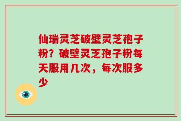 仙瑞灵芝破壁灵芝孢子粉?破壁灵芝孢子粉每天服用几次,每次服多少 仙瑞灵芝破壁灵芝孢子粉?破壁灵芝孢子粉每天服用几次,每次服多少