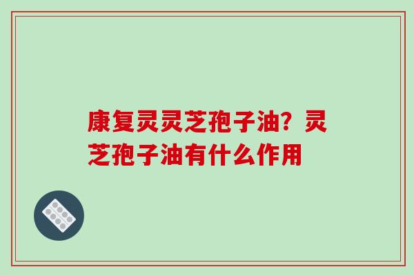 康复灵灵芝孢子油?灵芝孢子油有什么作用 康复灵灵芝孢子油?灵芝孢子油有什么作用