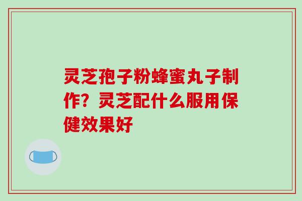 灵芝孢子粉蜂蜜丸子制作?灵芝配什么服用保健效果好 灵芝孢子粉蜂蜜丸子制作?灵芝配什么服用保健效果好