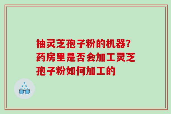 抽灵芝孢子粉的机器?药房里是否会加工灵芝孢子粉如何加工的 抽灵芝孢子粉的机器?药房里是否会加工灵芝孢子粉如何加工的
