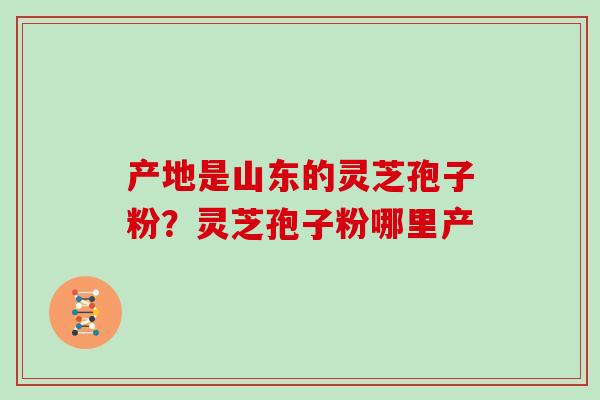 产地是山东的灵芝孢子粉?灵芝孢子粉哪里产 产地是山东的灵芝孢子粉?灵芝孢子粉哪里产