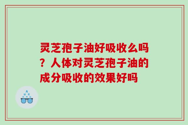 灵芝孢子油好吸收么吗？人体对灵芝孢子油的成分吸收的效果好吗