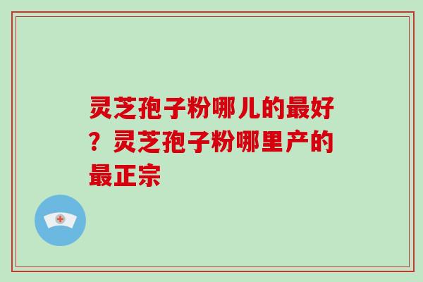灵芝孢子粉哪儿的好?灵芝孢子粉哪里产的正宗 灵芝孢子粉哪儿的好?灵芝孢子粉哪里产的正宗