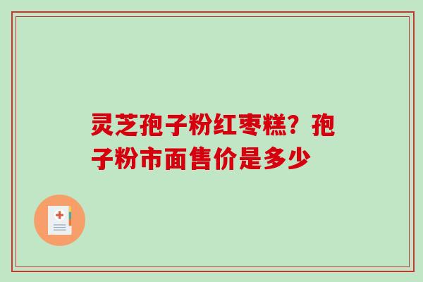 灵芝孢子粉红枣糕?孢子粉市面售价是多少 灵芝孢子粉红枣糕?孢子粉市面售价是多少