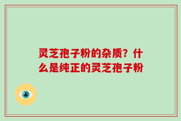 灵芝孢子粉的杂质？什么是纯正的灵芝孢子粉