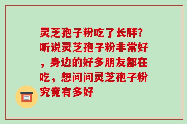 灵芝孢子粉吃了长胖?听说灵芝孢子粉非常好,身边的好多朋友都在吃,想问问灵芝孢子粉究竟有多好 灵芝孢子粉吃了长胖?听说灵芝孢子粉非常好,身边的好多朋友都在吃,想问问灵芝孢子粉究竟有多好