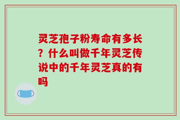 灵芝孢子粉寿命有多长?什么叫做千年灵芝传说中的千年灵芝真的有吗 灵芝孢子粉寿命有多长?什么叫做千年灵芝传说中的千年灵芝真的有吗