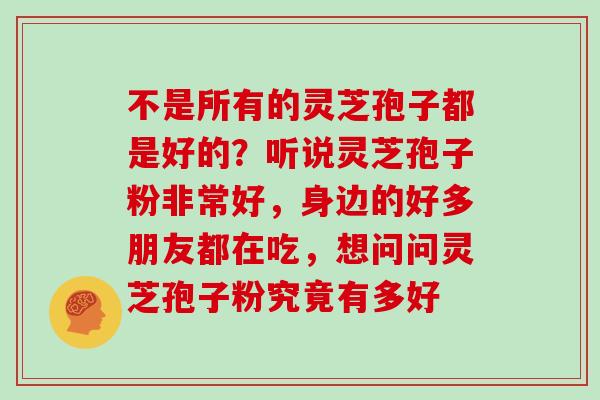 不是所有的灵芝孢子都是好的?听说灵芝孢子粉非常好,身边的好多朋友都在吃,想问问灵芝孢子粉究竟有多好 不是所有的灵芝孢子都是好的?听说灵芝孢子粉非常好,身边的好多朋友都在吃,想问问灵芝孢子粉究竟有多好