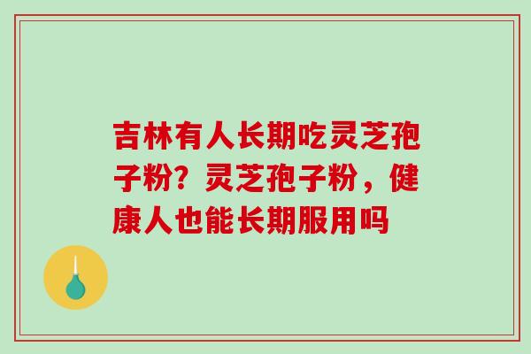 吉林有人长期吃灵芝孢子粉?灵芝孢子粉,健康人也能长期服用吗 吉林有人长期吃灵芝孢子粉?灵芝孢子粉,健康人也能长期服用吗